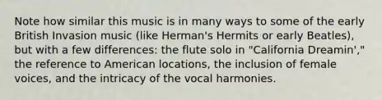 Note how similar this music is in many ways to some of the early British Invasion music (like Herman's Hermits or early Beatles), but with a few differences: the flute solo in "California Dreamin'," the reference to American locations, the inclusion of female voices, and the intricacy of the vocal harmonies.