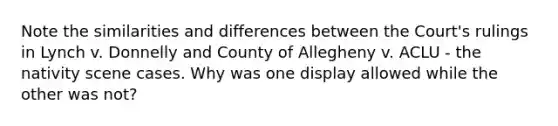 Note the similarities and differences between the Court's rulings in Lynch v. Donnelly and County of Allegheny v. ACLU - the nativity scene cases. Why was one display allowed while the other was not?