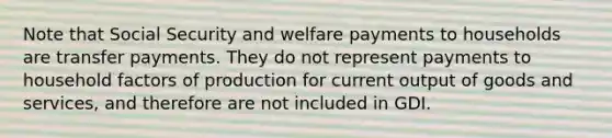 Note that Social Security and welfare payments to households are transfer payments. They do not represent payments to household factors of production for current output of goods and services, and therefore are not included in GDI.