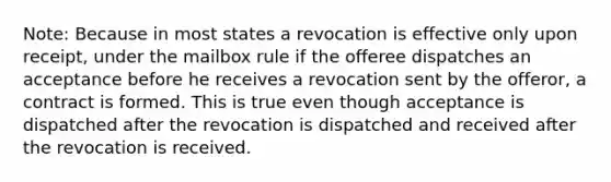 Note: Because in most states a revocation is effective only upon receipt, under the mailbox rule if the offeree dispatches an acceptance before he receives a revocation sent by the offeror, a contract is formed. This is true even though acceptance is dispatched after the revocation is dispatched and received after the revocation is received.