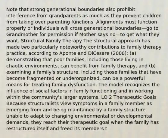 Note that strong generational boundaries also prohibit interference from grandparents as much as they prevent children from taking over parenting functions. Alignments must function properly or individuals will cross generational boundaries—go to Grandmother for permission if Mother says no—to get what they want. Structural Family Therapy The structural approach has made two particularly noteworthy contributions to family therapy practice, according to Aponte and DiCesare (2000): (a) demonstrating that poor families, including those living in chaotic environments, can benefit from family therapy, and (b) examining a family's structure, including those families that have become fragmented or underorganized, can be a powerful means for treating family dysfunction. The model recognizes the influence of social factors in family functioning and in working within the community's larger systems. LO 2 Therapeutic Goals Because structuralists view symptoms in a family member as emerging from and being maintained by a family structure unable to adapt to changing environmental or developmental demands, they reach their therapeutic goal when the family has restructured itself and freed its members t