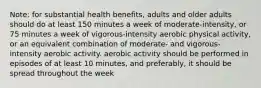 Note: for substantial health benefits, adults and older adults should do at least 150 minutes a week of moderate-intensity, or 75 minutes a week of vigorous-intensity aerobic physical activity, or an equivalent combination of moderate- and vigorous-intensity aerobic activity. aerobic activity should be performed in episodes of at least 10 minutes, and preferably, it should be spread throughout the week