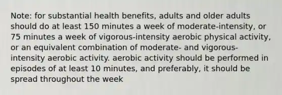 Note: for substantial health benefits, adults and older adults should do at least 150 minutes a week of moderate-intensity, or 75 minutes a week of vigorous-intensity aerobic physical activity, or an equivalent combination of moderate- and vigorous-intensity aerobic activity. aerobic activity should be performed in episodes of at least 10 minutes, and preferably, it should be spread throughout the week