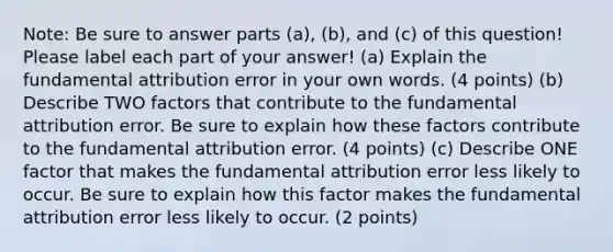 Note: Be sure to answer parts (a), (b), and (c) of this question! Please label each part of your answer! (a) Explain the fundamental attribution error in your own words. (4 points) (b) Describe TWO factors that contribute to the fundamental attribution error. Be sure to explain how these factors contribute to the fundamental attribution error. (4 points) (c) Describe ONE factor that makes the fundamental attribution error less likely to occur. Be sure to explain how this factor makes the fundamental attribution error less likely to occur. (2 points)