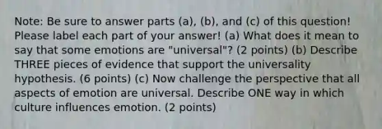 Note: Be sure to answer parts (a), (b), and (c) of this question! Please label each part of your answer! (a) What does it mean to say that some emotions are "universal"? (2 points) (b) Describe THREE pieces of evidence that support the universality hypothesis. (6 points) (c) Now challenge the perspective that all aspects of emotion are universal. Describe ONE way in which culture influences emotion. (2 points)