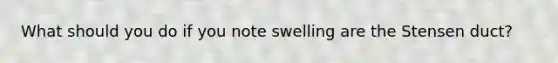 What should you do if you note swelling are the Stensen duct?