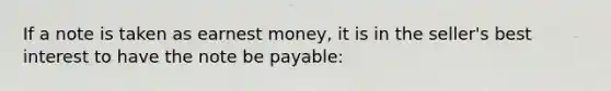 If a note is taken as earnest money, it is in the seller's best interest to have the note be payable: