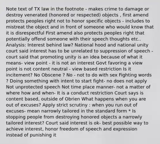 Note text of TX law in the footnote - makes crime to damage or destroy venerated (honored or respected) objects , first amend protects peoples right not to honor specific objects - includes to mistreat the object and in front of someone who would know that it is disrespectful First amend also protects peoples right that potentially offend someone with their speech thoughts etc.. Analysis: Interest behind law? National hood and national unity court said interest has to be unrelated to suppression of speech - court said that promoting unity is an idea because of what it means- view point - it is not an interest Govt favoring a view point is not content neutral - view based restriction Is it incitement? No Obscene ? No - not to do with sex Fighting words ? Doing something with intent to start fight- no does not apply Not unprotected speech Not time place manner- not a matter of where how and when- It is a conduct restriction Court says is content based, outside of Obrien What happens when you are out of excuses? Apply strict scrutiny : when you run out of excuses- mean narrowly tailored in the standard form * Is stopping people from destroying honored objects a narrowly tailored interest? Court said interest is ok- best possible way to achieve interest, honor freedom of speech and expression instead of punishing it