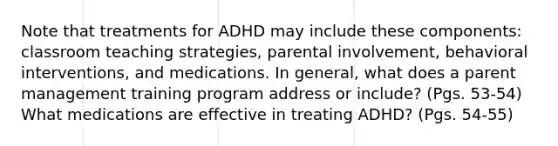 Note that treatments for ADHD may include these components: classroom teaching strategies, parental involvement, behavioral interventions, and medications. In general, what does a parent management training program address or include? (Pgs. 53-54) What medications are effective in treating ADHD? (Pgs. 54-55)