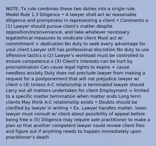 NOTE: Tx rule combines these two duties into a single rule. Model Rule 1.3 Diligence • A lawyer shall act w/ reasonable diligence and promptness in representing a client • Comments o (1) Lawyer should pursue client's matter despite opposition/inconvenience, and take whatever necessary legal/ethical measures to vindicate client Must act w/ commitment + dedication No duty to seek every advantage for your client Lawyer still has professional discretion No duty to use offensive tactics o (2) Lawyer's workload must be controlled to ensure competence o (3) Client's interests can be hurt by procrastination Can cause legal rights to expire + cause needless anxiety Duty does not preclude lawyer from making a request for a postponement that will not prejudice lawyer w/ client o (4) Unless A-C relationship is terminated lawyer should carry out all matters undertaken for client Employment = limited to a specific matter termination when matter ends Long term clients May think A-C relationship exists • Doubts should be clarified by lawyer in writing • Ex. Lawyer handles matter, loses lawyer must consult w/ client about possibility of appeal before being free o (5) Diligence may require sole practitioner to make a plan so that another competent lawyer could review client files and figure out if anything needs to happen immediately upon practitioner's death