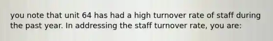 you note that unit 64 has had a high turnover rate of staff during the past year. In addressing the staff turnover rate, you are: