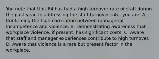 You note that Unit 64 has had a high turnover rate of staff during the past year. In addressing the staff turnover rate, you are: A. Confirming the high correlation between managerial incompetence and violence. B. Demonstrating awareness that workplace violence, if present, has significant costs. C. Aware that staff and manager experiences contribute to high turnover. D. Aware that violence is a rare but present factor in the workplace.