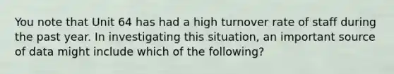 You note that Unit 64 has had a high turnover rate of staff during the past year. In investigating this situation, an important source of data might include which of the following?