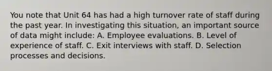 You note that Unit 64 has had a high turnover rate of staff during the past year. In investigating this situation, an important source of data might include: A. Employee evaluations. B. Level of experience of staff. C. Exit interviews with staff. D. Selection processes and decisions.