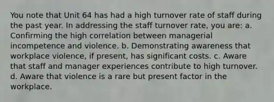 You note that Unit 64 has had a high turnover rate of staff during the past year. In addressing the staff turnover rate, you are: a. Confirming the high correlation between managerial incompetence and violence. b. Demonstrating awareness that workplace violence, if present, has significant costs. c. Aware that staff and manager experiences contribute to high turnover. d. Aware that violence is a rare but present factor in the workplace.