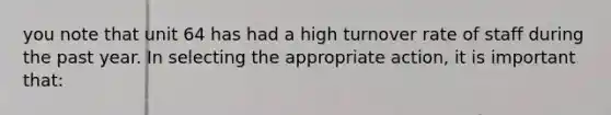 you note that unit 64 has had a high turnover rate of staff during the past year. In selecting the appropriate action, it is important that: