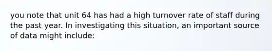 you note that unit 64 has had a high turnover rate of staff during the past year. In investigating this situation, an important source of data might include: