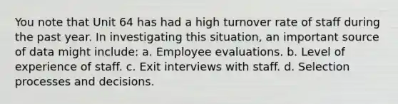 You note that Unit 64 has had a high turnover rate of staff during the past year. In investigating this situation, an important source of data might include: a. Employee evaluations. b. Level of experience of staff. c. Exit interviews with staff. d. Selection processes and decisions.