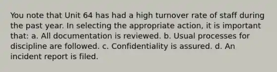 You note that Unit 64 has had a high turnover rate of staff during the past year. In selecting the appropriate action, it is important that: a. All documentation is reviewed. b. Usual processes for discipline are followed. c. Confidentiality is assured. d. An incident report is filed.