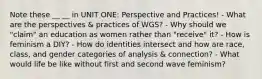 Note these __ __ in UNIT ONE: Perspective and Practices! - What are the perspectives & practices of WGS? - Why should we "claim" an education as women rather than "receive" it? - How is feminism a DIY? - How do identities intersect and how are race, class, and gender categories of analysis & connection? - What would life be like without first and second wave feminism?