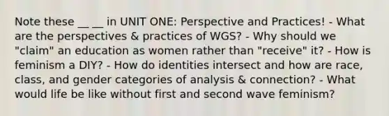 Note these __ __ in UNIT ONE: Perspective and Practices! - What are the perspectives & practices of WGS? - Why should we "claim" an education as women rather than "receive" it? - How is feminism a DIY? - How do identities intersect and how are race, class, and gender categories of analysis & connection? - What would life be like without first and second wave feminism?