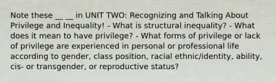 Note these __ __ in UNIT TWO: Recognizing and Talking About Privilege and Inequality! - What is structural inequality? - What does it mean to have privilege? - What forms of privilege or lack of privilege are experienced in personal or professional life according to gender, class position, racial ethnic/identity, ability, cis- or transgender, or reproductive status?