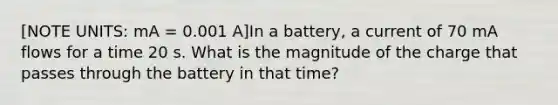 [NOTE UNITS: mA = 0.001 A]In a battery, a current of 70 mA flows for a time 20 s. What is the magnitude of the charge that passes through the battery in that time?