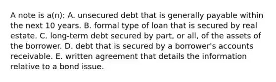 A note is a(n): A. unsecured debt that is generally payable within the next 10 years. B. formal type of loan that is secured by real estate. C. long-term debt secured by part, or all, of the assets of the borrower. D. debt that is secured by a borrower's accounts receivable. E. written agreement that details the information relative to a bond issue.