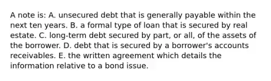 A note is: A. unsecured debt that is generally payable within the next ten years. B. a formal type of loan that is secured by real estate. C. long-term debt secured by part, or all, of the assets of the borrower. D. debt that is secured by a borrower's accounts receivables. E. the written agreement which details the information relative to a bond issue.