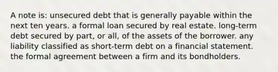 A note is: unsecured debt that is generally payable within the next ten years. a formal loan secured by real estate. long-term debt secured by part, or all, of the assets of the borrower. any liability classified as short-term debt on a financial statement. the formal agreement between a firm and its bondholders.