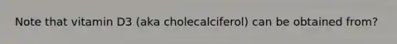 Note that vitamin D3 (aka cholecalciferol) can be obtained from?