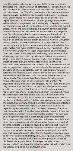 Note that water pollution is very harmful to humans, animals, and water life. The effects can be catastrophic, depending on the kind of chemicals, concentrations of the pollutants, and where the pollution occurs. The effects of water pollution are varied and depend on what pollutants are dumped and in which locations. Many water bodies near urban areas (cities and towns) are highly polluted. This is the result of both garbage dumped by individuals and dangerous chemicals legally or illegally dumped by manufacturing industries, health centers, schools, and market places. Any of the different types of pollution being discharged from various sources can affect the environment in a negative way. Click the tabs below to see a summary of the effects of water pollution. In some cases, any one type of pollution can result in all of these effects. Death of Aquatic Animals Disruption of Food Chains Diseases Destruction of Ecosystems Dead fish caused by water pollution. Aquatic animals are animals that live in the water. The main problem caused by water pollution is that it kills life that depends on these water bodies as their habitat. Dead fish, crabs, birds, dolphins, and many other animals often wind up on beaches, killed by pollutants in their environment. What is a habitat? A habitat is a place where an organism lives. Water pollution disrupts natural food chains, like the one illustrated here. Remember that a food chain is when one animal eats an organism, then another animal eats that animal, and so on. Some chemical pollutants, such as lead and mercury, are eaten by tiny animals. Later, these animals are consumed by fish and shellfish, and the food chain continues to be disrupted at higher levels. This means that the pollutant is being passed through the food chain as one organism eats another. All organisms in the food chain are affected. At any level, organisms may become ill or die due to the pollutant. If organisms at one level in the chain die, that leaves no food for other animals higher up in the chain. Hence, the food chain is disrupted. Think about the top of the food chain. What eats fish that may be contaminated with pollutants? Humans! In some cases humans can become ill after eating fish that contain high levels of certain chemicals, like mercury or lead. Sometimes humans are affected by pollutants in the water. People can get diseases, such as hepatitis, by eating seafood that has been poisoned. The virus that causes hepatitis A can be transmitted to humans if they eat undercooked shellfish from contaminated waters. The liver can be damaged by hepatitis A after eating these contaminated foods. In many poor nations, there are outbreaks of cholera and other diseases as a result of drinking water from contaminated streams. Cholera is a disease caused by bacteria that results in severe diarrhea, and infected people can die from dehydration. Ecosystems include the interaction of living things in a specific area that depend on each other for life. Aquatic ecosystems can be severely changed or destroyed by water pollution. Many areas are now being affected by careless human pollution. A loss of biodiversity is a major issue. Some species may be lost, or become extinct, due to water pollution. What is biodiversity? It is the variety of species in a particular area.