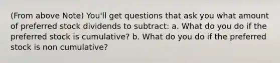 (From above Note) You'll get questions that ask you what amount of preferred stock dividends to subtract: a. What do you do if the preferred stock is cumulative? b. What do you do if the preferred stock is non cumulative?