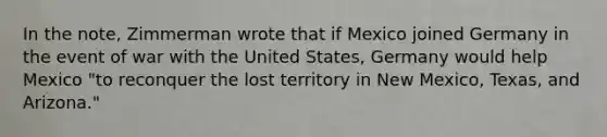 In the note, Zimmerman wrote that if Mexico joined Germany in the event of war with the United States, Germany would help Mexico "to reconquer the lost territory in New Mexico, Texas, and Arizona."