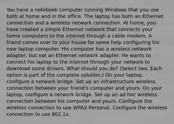 You have a notebook computer running Windows that you use both at home and in the office. The laptop has both an Ethernet connection and a wireless network connection. At home, you have created a simple Ethernet network that connects your home computers to the internet through a cable modem. A friend comes over to your house for some help configuring his new laptop computer. His computer has a wireless network adapter, but not an Ethernet network adapter. He wants to connect his laptop to the internet through your network to download some drivers. What should you do? (Select two. Each option is part of the complete solution.) On your laptop, configure a network bridge. Set up an infrastructure wireless connection between your friend's computer and yours. On your laptop, configure a network bridge. Set up an ad hoc wireless connection between his computer and yours. Configure the wireless connection to use WPA2-Personal. Configure the wireless connection to use 802.1x.