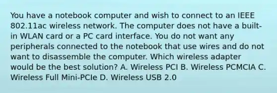 You have a notebook computer and wish to connect to an IEEE 802.11ac wireless network. The computer does not have a built-in WLAN card or a PC card interface. You do not want any peripherals connected to the notebook that use wires and do not want to disassemble the computer. Which wireless adapter would be the best solution? A. Wireless PCI B. Wireless PCMCIA C. Wireless Full Mini-PCIe D. Wireless USB 2.0