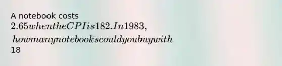 A notebook costs 2.65 when the CPI is 182. In 1983, how many notebooks could you buy with18