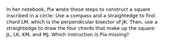 In her notebook, Pia wrote these steps to construct a square inscribed in a circle: Use a compass and a straightedge to find chord LM, which is the perpendicular bisector of JK. Then, use a straightedge to draw the four chords that make up the square: JL, LK, KM, and MJ. Which instruction is Pia missing?