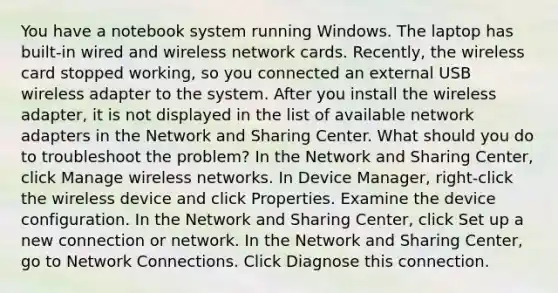 You have a notebook system running Windows. The laptop has built-in wired and wireless network cards. Recently, the wireless card stopped working, so you connected an external USB wireless adapter to the system. After you install the wireless adapter, it is not displayed in the list of available network adapters in the Network and Sharing Center. What should you do to troubleshoot the problem? In the Network and Sharing Center, click Manage wireless networks. In Device Manager, right-click the wireless device and click Properties. Examine the device configuration. In the Network and Sharing Center, click Set up a new connection or network. In the Network and Sharing Center, go to Network Connections. Click Diagnose this connection.