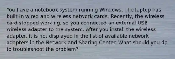 You have a notebook system running Windows. The laptop has built-in wired and wireless network cards. Recently, the wireless card stopped working, so you connected an external USB wireless adapter to the system. After you install the wireless adapter, it is not displayed in the list of available network adapters in the Network and Sharing Center. What should you do to troubleshoot the problem?