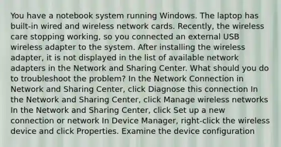 You have a notebook system running Windows. The laptop has built-in wired and wireless network cards. Recently, the wireless care stopping working, so you connected an external USB wireless adapter to the system. After installing the wireless adapter, it is not displayed in the list of available network adapters in the Network and Sharing Center. What should you do to troubleshoot the problem? In the Network Connection in Network and Sharing Center, click Diagnose this connection In the Network and Sharing Center, click Manage wireless networks In the Network and Sharing Center, click Set up a new connection or network In Device Manager, right-click the wireless device and click Properties. Examine the device configuration