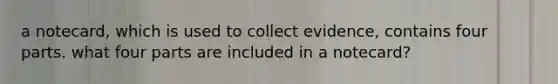 a notecard, which is used to collect evidence, contains four parts. what four parts are included in a notecard?