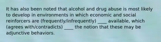 It has also been noted that alcohol and drug abuse is most likely to develop in environments in which economic and social reinforcers are (frequently/infrequently) ____ available, which (agrees with/contradicts) ____ the notion that these may be adjunctive behaviors.