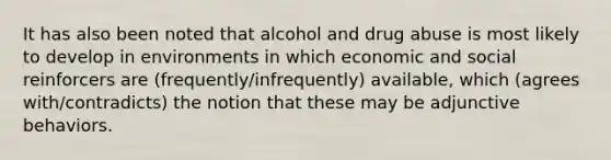 It has also been noted that alcohol and drug abuse is most likely to develop in environments in which economic and social reinforcers are (frequently/infrequently) available, which (agrees with/contradicts) the notion that these may be adjunctive behaviors.