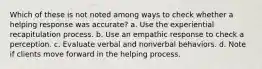 Which of these is not noted among ways to check whether a helping response was accurate? a. Use the experiential recapitulation process. b. Use an empathic response to check a perception. c. Evaluate verbal and nonverbal behaviors. d. Note if clients move forward in the helping process.