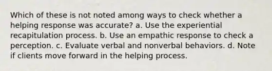 Which of these is not noted among ways to check whether a helping response was accurate? a. Use the experiential recapitulation process. b. Use an empathic response to check a perception. c. Evaluate verbal and nonverbal behaviors. d. Note if clients move forward in the helping process.