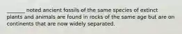 _______ noted ancient fossils of the same species of extinct plants and animals are found in rocks of the same age but are on continents that are now widely separated.