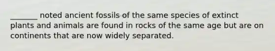 _______ noted ancient fossils of the same species of extinct plants and animals are found in rocks of the same age but are on continents that are now widely separated.