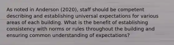 As noted in Anderson (2020), staff should be competent describing and establishing universal expectations for various areas of each building. What is the benefit of establishing consistency with norms or rules throughout the building and ensuring common understanding of expectations?