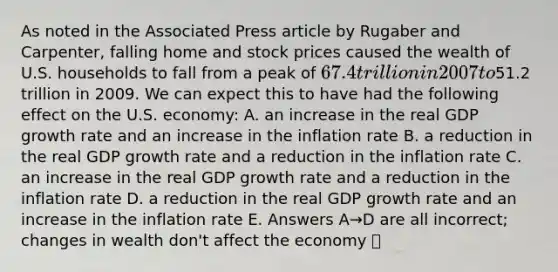 As noted in the Associated Press article by Rugaber and Carpenter, falling home and stock prices caused the wealth of U.S. households to fall from a peak of 67.4 trillion in 2007 to51.2 trillion in 2009. We can expect this to have had the following effect on the U.S. economy: A. an increase in the real GDP growth rate and an increase in the inflation rate B. a reduction in the real GDP growth rate and a reduction in the inflation rate C. an increase in the real GDP growth rate and a reduction in the inflation rate D. a reduction in the real GDP growth rate and an increase in the inflation rate E. Answers A→D are all incorrect; changes in wealth don't affect the economy